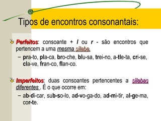 Tipos de encontros consonantais:
PerfeitosPerfeitos: consoante + l ou r - são encontros que
pertencem a uma mesmamesma sílabasílaba..
– pra-to, pla-ca, bro-che, blu-sa, trei-no, a-tle-ta, cri-se,
cla-ve, fran-co, flan-co.
ImperfeitosImperfeitos: duas consoantes pertencentes a sílabassílabas
diferentesdiferentes . É o que ocorre em:
– ab-di-car, sub-so-lo, ad-vo-ga-do, ad-mi-tir, al-ge-ma,
cor-te.
 