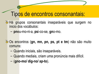 Tipos de encontros consonantais:
Há grupos consonantais inseparáveis que surgem no
ínicio dos vocábulos:
– pneu-mo-ni-a, psi-co-se, gno-mo.
Os encontros (gn, mn, pn, ps, pt e tm) não são muito
comuns:
– Quando iniciais, são inseparáveis.
– Quando mediais, criam uma pronúncia mais difícil.
– (gno-mo/ dig-no/ ap-to).
 
