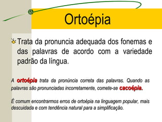 Ortoépia
Trata da pronuncia adequada dos fonemas e
das palavras de acordo com a variedade
padrão da língua.
AA ortoépiaortoépia trata da pronúncia correta das palavras. Quando astrata da pronúncia correta das palavras. Quando as
palavras são pronunciadas incorretamente, comete-sepalavras são pronunciadas incorretamente, comete-se cacoépia.cacoépia.
É comum encontrarmos erros de ortoépia na linguagem popular, maisÉ comum encontrarmos erros de ortoépia na linguagem popular, mais
descuidada e com tendência natural para a simplificação.descuidada e com tendência natural para a simplificação.
 