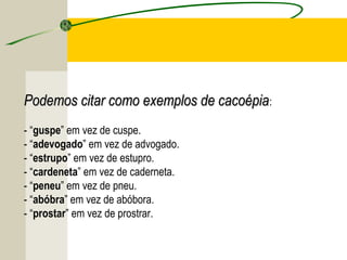 Podemos citar como exemplos de cacoépiaPodemos citar como exemplos de cacoépia:
- “guspe” em vez de cuspe.
- “adevogado” em vez de advogado.
- “estrupo” em vez de estupro.
- “cardeneta” em vez de caderneta.
- “peneu” em vez de pneu.
- “abóbra” em vez de abóbora.
- “prostar” em vez de prostrar.
 
