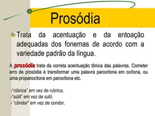 Prosódia
Trata da acentuação e da entoação
adequadas dos fonemas de acordo com a
variedade padrão da língua.
AA prosódiaprosódia trata da correta acentuação tônica das palavras. Cometertrata da correta acentuação tônica das palavras. Cometer
erro de prosódia é transformar uma palavra paroxítona em oxítona, ouerro de prosódia é transformar uma palavra paroxítona em oxítona, ou
uma proparoxítona em paroxítona etc.uma proparoxítona em paroxítona etc.
-“rúbrica” em vez de rubrica.
-“sútil” em vez de sutil.
- “côndor” em vez de condor.
 