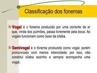 Classificação dos fonemas
VogalVogal é o fonema produzido por uma corrente de ar
que, vinda dos pulmões, passa livremente pela boca. As
vogais funcionam como base da sílaba.
SemivogalSemivogal é o fonema produzido como vogal, porém
pronunciado com menos intencidade; por isso, não
constitui sílaba sozinho e sempre acompanha uma
vogal.
 