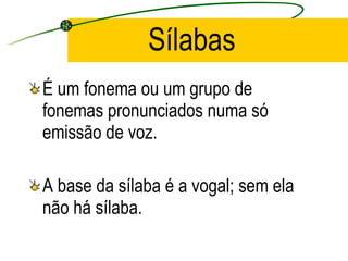 Sílabas É um fonema ou um grupo de fonemas pronunciados numa só emissão de voz. A base da sílaba é a vogal; sem ela não há sílaba. 