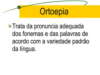 Ortoepia  Trata da pronuncia adequada dos fonemas e das palavras de acordo com a   variedade padrão da língua.  