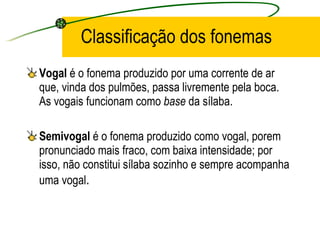 Classificação dos fonemas Vogal  é o fonema produzido por uma corrente de ar que, vinda dos pulmões, passa livremente pela boca. As vogais funcionam como  base  da sílaba.  Semivogal  é o fonema produzido como vogal, porem pronunciado mais fraco, com baixa intensidade; por isso, não constitui sílaba sozinho e sempre acompanha uma vogal .  