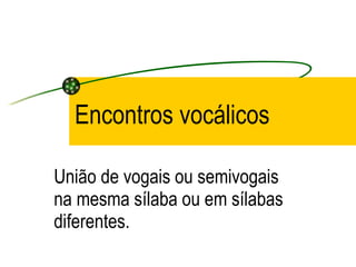 Encontros vocálicos União de vogais ou semivogais na mesma sílaba ou em sílabas diferentes. 