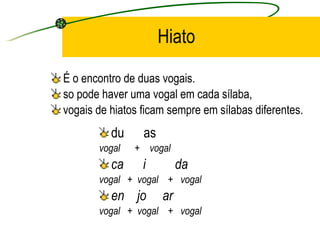Hiato É o encontro de duas vogais.  so pode haver uma vogal em cada  sílaba ,  vogais de hiatos ficam sempre em  sílaba s diferentes. du  as vogal  +  vogal ca  i  da vogal  +  vogal  +  vogal en  jo  ar vogal  +  vogal  +  vogal 