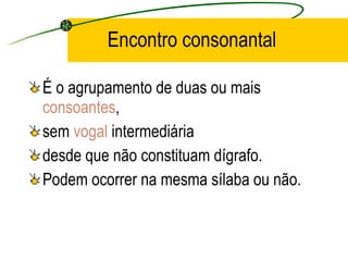 Encontro consonantal É o agrupamento de duas ou mais  consoantes ,  sem  vogal  intermediária  desde que não constituam dígrafo.  Podem ocorrer na mesma sílaba ou não. 