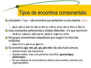 Tipos de encontros consonantais: consoante +  l  ou  r  - são encontros que pertencem a uma mesma  sílaba :  pr a-to,  pl a-ca,  br o-che,  bl u-sa,  tr ei-no, a- tl e-ta,  cr i-se,  cl a-ve,  fr an-co,  fl an-co.  duas consoantes pertencentes a sílabas diferentes - é o que ocorre em:  a b - d i-car, su b-s o-lo, a d-v o-ga-do, a d-m i-tir, a l-g e-ma, co r-t e. Há grupos consonantais inseparáveis que surgem no ínicio dos vocábulos:  pn eu-mo-ni-a,  ps i-co-se,  gn o-mo. Os encontros ( gn, mn, pn, ps, pt e tm ) não são muito comuns. Quando iniciais, são inseparáveis.  Quando mediais, criam uma pronúncia mais difícil. ( gnomo/digno, ptialina/apto ).  No uso coloquial, há uma tendência a destruir esse encontro, inserindo uma vogal epentética i. 