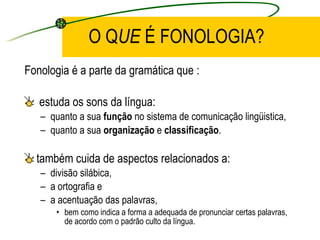 O Q UE  É FONOLOGIA? Fonologia é a parte da gramática que : estuda os sons da língua:  quanto a sua  função  no sistema de comunicação lingüistica,  quanto a sua  organização  e  classificação .  também cuida de aspectos relacionados a: divisão silábica,  a ortografia e  a acentuação das palavras,  bem como indica a forma a adequada de pronunciar certas palavras, de acordo com o padrão culto da língua.  