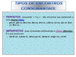 • PERFEITOS: consoante + l ou r - são encontros que pertencem a
uma mesma sílaba.
– pra-to, pla-ca, bro-che, blu-sa, trei-no, a-tle-ta, cri-se, cla-ve, fran-
co, flan-co.
• IMPERFEITOS: duas consoantes pertencentes a sílabas diferentes .
É o que ocorre em:
– ab-di-car, sub-so-lo, ad-vo-ga-do, ad-mi-tir, al-ge-ma, cor-te.
 