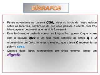 • Pense novamente na palavra que, vista no início de nosso estudo
sobre os fonemas. Lembra-se de que essa palavra é escrita com três
letras, apesar de possuir apenas dois fonemas?
• Esse fenômeno é bastante comum na Língua Portuguesa. O que ocorre
com a palavra que é um fato muito simples: as letras q e u
representam um único fonema, o mesmo, que a letra c representa na
palavra casa.
• Quando duas letras representam um único fonema, temos um
dígrafo.
 