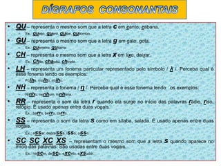 • QU – representa o mesmo som que a letra c em canto, cabana.
– Ex.: queijo, quero, quibe, quilombo.
• GU – representa o mesmo som que a letra g em gato, gota.
– Ex.: guerreiro, guitarra.
• CH – representa o mesmo som que a letra x em lixo, deixar.
– Ex.: Chile, chapéu, chinelo.
• LH – representa um fonema particular representado pelo símbolo / λ /. Perceba qual é
esse fonema lendo os exemplos:
– Folha, molho, milho.
• NH – representa o fonema / η /. Perceba qual é esse fonema lendo os exemplos:
– Ninho, nenhum, ninharia.
• RR – representa o som da letra r quando ela surge no início das palavras rádio, riso,
relógio. É usado apenas entre duas vogais.
– Ex.: barro, berro, carro.
• SS – representa o som da letra s como em sílaba, salada. É usado apenas entre duas
vogais.
– Ex.: assar, depressa, isso, osso.
• SC SÇ XC XS – representam o mesmo som que a letra s quando aparece no
início das palavras. São usadas entre duas vogais.
– Ex.: nascer, desço, exceto, exsudar.
 