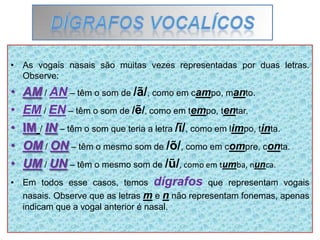 • As vogais nasais são muitas vezes representadas por duas letras.
Observe:
• AM / AN – têm o som de /ã/, como em campo, manto.
• EM / EN – têm o som de /ẽ/, como em tempo, tentar.
• IM / IN – têm o som que teria a letra /ĩ/, como em limpo, tinta.
• OM / ON – têm o mesmo som de /õ/, como em compre, conta.
• UM / UN – têm o mesmo som de /ũ/, como em tumba, nunca.
• Em todos esse casos, temos dígrafos que representam vogais
nasais. Observe que as letras m e n não representam fonemas, apenas
indicam que a vogal anterior é nasal.
 