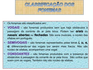 • Os fonemas são classificados em:
• VOGAIS – são fonemas produzidos sem que haja obstáculos à
passagem da corrente de ar pela boca. Podem ser orais ou
nasais, abertas ou fechadas. São sons musicais, o núcleo das
sílabas em português.
• SEMIVOGAIS – são fonemas representados pelas letras i, u, e,
o; diferenciando-se das vogais por serem mais fracos. Não são
núcleo de sílabas, acompanham uma vogal.
• CONSOANTES – são fonemas produzidos com a presença de
obstáculos à passagem da corrente de ar pela boca. São ruídos que
soam com as vogais. Também não são núcleo de silabas.
 