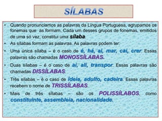 • Quando pronunciamos as palavras da Língua Portuguesa, agrupamos os
fonemas que as formam. Cada um desses grupos de fonemas, emitidos
de uma só vez, constitui uma sílaba.
• As sílabas formam as palavras. As palavras podem ter:
• Uma única sílaba – é o caso de é, há, ai, mar, cai, crer. Essas
palavras são chamadas MONOSSÍLABAS.
• Duas sílabas – é o caso de aí, ali, transpor. Essas palavras são
chamadas DISSÍLABAS.
• Três sílabas – é o caso de ideia, adulto, cadeira. Essas palavras
recebem o nome de TRISSÍLABAS.
• Mais de três sílabas – são os POLISSÍLABOS, como
constituinte, assembleia, nacionalidade.
 