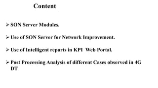 Content
SON Server Modules.
Use of SON Server for Network Improvement.
Use of Intelligent reports in KPI Web Portal.
Post Processing Analysis of different Cases observed in 4G
DT.
 
