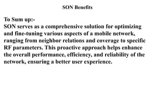 SON Benefits
To Sum up:-
SON serves as a comprehensive solution for optimizing
and fine-tuning various aspects of a mobile network,
ranging from neighbor relations and coverage to specific
RF parameters. This proactive approach helps enhance
the overall performance, efficiency, and reliability of the
network, ensuring a better user experience.
 
