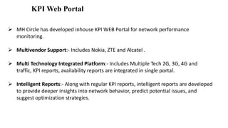 KPI Web Portal
 MH Circle has developed inhouse KPI WEB Portal for network performance
monitoring.
 Multivendor Support:- Includes Nokia, ZTE and Alcatel .
 Multi Technology Integrated Platform:- Includes Multiple Tech 2G, 3G, 4G and
traffic, KPI reports, availability reports are integrated in single portal.
 Intelligent Reports:- Along with regular KPI reports, intelligent reports are developed
to provide deeper insights into network behavior, predict potential issues, and
suggest optimization strategies.
 