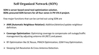 Self Organized Network (SON)
SON is server based zonal tool optimization solution.
BSNL procured SON Servers for all four zones in PH VIII.4 project.
Few major functions that can be carried out using SON are
 ANR (Automatic Neighbour Relation): Addition/deletion/update neighbour
definition.
 Coverage Optimization: Optimizing coverage to compensate cell outage/traffic
management by adjusting antenna tilt (RET) and power.
 RF Optimization like SC Reuse, PRACH Optimization, GSM Freq Optimization.
 Sleeping Cell Resolution & Cross Antenna Detection.
 