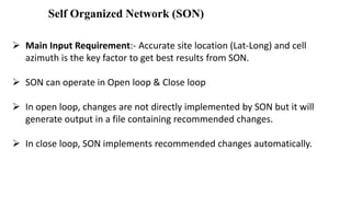 Self Organized Network (SON)
 Main Input Requirement:- Accurate site location (Lat-Long) and cell
azimuth is the key factor to get best results from SON.
 SON can operate in Open loop & Close loop
 In open loop, changes are not directly implemented by SON but it will
generate output in a file containing recommended changes.
 In close loop, SON implements recommended changes automatically.
 