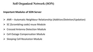 Self Organized Network (SON)
Important Modules of SON Server
 ANR – Automatic Neighbour Relationship (Addition/Deletion/Updation)
 SC (Scrambling code) reuse Module
 Crossed Antenna Detection Module
 Cell Outage Compensation Module
 Sleeping Cell Resolution Module
 