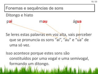 15 / 33

Fonemas e sequências de sons

Ditongo e hiato
pai

m au

água

Se leres estas palavras em voz alta, vais perceber
que se pronuncia os sons “ai”, “au” e “ua” de
uma só vez.
Isso acontece porque estes sons são
constituídos por uma vogal e uma semivogal,
formando um ditongo.

 