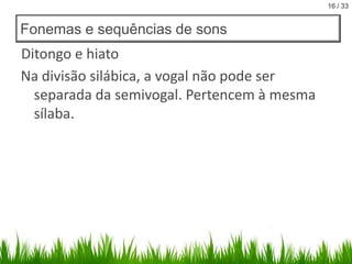 16 / 33

Fonemas e sequências de sons

Ditongo e hiato
Na divisão silábica, a vogal não pode ser
separada da semivogal. Pertencem à mesma
sílaba.

 