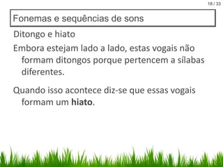 18 / 33

Fonemas e sequências de sons

Ditongo e hiato
Embora estejam lado a lado, estas vogais não
formam ditongos porque pertencem a sílabas
diferentes.

Quando isso acontece diz-se que essas vogais
formam um hiato.

 