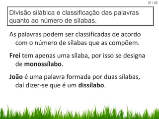 21 / 33

Divisão silábica e classificação das palavras
quanto ao número de sílabas.

As palavras podem ser classificadas de acordo
com o número de sílabas que as compõem.
Frei tem apenas uma sílaba, por isso se designa
de monossílabo.
João é uma palavra formada por duas sílabas,
daí dizer-se que é um dissílabo.

 