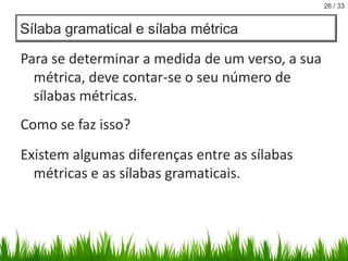 26 / 33

Sílaba gramatical e sílaba métrica

Para se determinar a medida de um verso, a sua
métrica, deve contar-se o seu número de
sílabas métricas.
Como se faz isso?
Existem algumas diferenças entre as sílabas
métricas e as sílabas gramaticais.

 