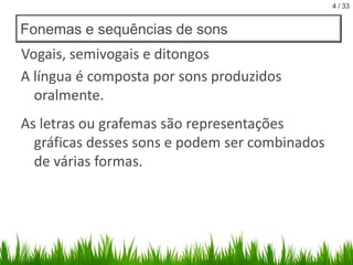 4 / 33

Fonemas e sequências de sons

Vogais, semivogais e ditongos
A língua é composta por sons produzidos
oralmente.

As letras ou grafemas são representações
gráficas desses sons e podem ser combinados
de várias formas.

 