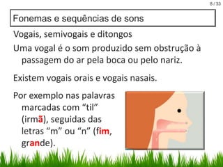 8 / 33

Fonemas e sequências de sons

Vogais, semivogais e ditongos
Uma vogal é o som produzido sem obstrução à
passagem do ar pela boca ou pelo nariz.

Existem vogais orais e vogais nasais.
Por exemplo nas palavras
marcadas com “til”
(irmã), seguidas das
letras “m” ou “n” (fim,
grande).

 