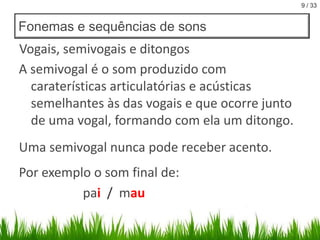 9 / 33

Fonemas e sequências de sons

Vogais, semivogais e ditongos
A semivogal é o som produzido com
caraterísticas articulatórias e acústicas
semelhantes às das vogais e que ocorre junto
de uma vogal, formando com ela um ditongo.

Uma semivogal nunca pode receber acento.
Por exemplo o som final de:
pai / mau

 