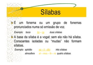 Sílabas
É um fonema ou um grupo de fonemas
pronunciados numa só emissão de voz.
ExemploExemplo:: bocaboca bobo –– caca duasduas sílabassílabasExemploExemplo:: bocaboca bobo –– caca duasduas sílabassílabas
A base da sílaba é a vogal; sem ela não há sílaba.
Consoantes isoladas ou “mudas” não formam
sílabas.
Exemplo: aptidãoExemplo: aptidão apap –– titi -- dãodão três sílabastrês sílabas
atmosferaatmosfera atat –– mosmos –– fefe –– rara quatro sílabasquatro sílabas
 