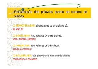 MONOSSÍLABAS: são palavras de uma silaba só.
lá, vez, ai
DISSÍLABAS: são palavras de duas sílabas.
ClassificaçãoClassificação dasdas palavraspalavras quantoquanto aoao numeronumero dede
silabassilabas
DISSÍLABAS: são palavras de duas sílabas.
urso, mamãe, sempre;
TRISSÍLABA: são palavras de três silabas.
soluçou e falando;
POLISSÍLABA: são palavras de mais de três silabas.
compostura e insensato
 
