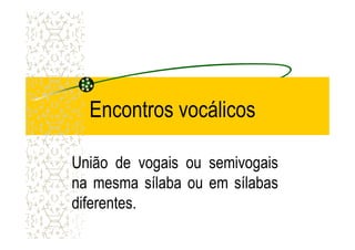 Encontros vocálicos
União de vogais ou semivogais
na mesma sílaba ou em sílabas
diferentes.
 