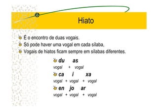 Hiato
É o encontro de duas vogais.
Só pode haver uma vogal em cada sílaba,
Vogais de hiatos ficam sempre em sílabas diferentes.
du as
vogal + vogal
ca i xa
vogal + vogal + vogal
en jo ar
vogal + vogal + vogal
 