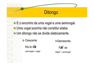 Ditongo
E o encontro de uma vogal e uma semivogal.
Uma vogal sozinha não constitui silaba.
Um ditongo não se divide silabicamente.Um ditongo não se divide silabicamente.
Decrescnte:
Faiai xa
Vogal + semivogal
Crescente
His to riaia
semivogal + vogal
 