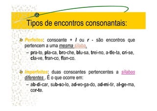 Tipos de encontros consonantais:
PerfeitosPerfeitos: consoante + l ou r - são encontros que
pertencem a uma mesmamesma sílabasílaba..
– pra-to, pla-ca, bro-che, blu-sa, trei-no, a-tle-ta, cri-se,
cla-ve, fran-co, flan-co.cla-ve, fran-co, flan-co.
ImperfeitosImperfeitos: duas consoantes pertencentes a sílabassílabas
diferentesdiferentes . É o que ocorre em:
– ab-di-car, sub-so-lo, ad-vo-ga-do, ad-mi-tir, al-ge-ma,
cor-te.
 