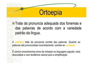 Ortoepia
Trata da pronuncia adequada dos fonemas e
das palavras de acordo com a variedade
padrão da língua.padrão da língua.
AA ortoepiaortoepia tratatrata dada pronúnciapronúncia corretacorreta dasdas palavraspalavras.. QuandoQuando asas
palavraspalavras sãosão pronunciadaspronunciadas incorretamente,incorretamente, cometecomete--sese cacoepiacacoepia..
ÉÉ comumcomum encontrarmosencontrarmos erroserros dede ortoepiaortoepia nana linguagemlinguagem popular,popular, maismais
descuidadadescuidada ee comcom tendênciatendência naturalnatural parapara aa simplificaçãosimplificação..
 