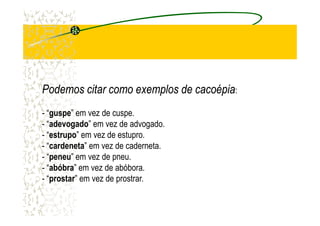 Podemos citar como exemplos dePodemos citar como exemplos de cacoépiacacoépia:
- “guspe” em vez de cuspe.- “guspe” em vez de cuspe.
- “adevogado” em vez de advogado.
- “estrupo” em vez de estupro.
- “cardeneta” em vez de caderneta.
- “peneu” em vez de pneu.
- “abóbra” em vez de abóbora.
- “prostar” em vez de prostrar.
 