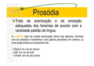 Prosódia
Trata da acentuação e da entoação
adequadas dos fonemas de acordo com a
variedade padrão da língua.
AA prosódiaprosódia tratatrata dada corretacorreta acentuaçãoacentuação tônicatônica dasdas palavraspalavras.. CometerCometer
erroerro dede prosódiaprosódia éé transformartransformar umauma palavrapalavra paroxítonaparoxítona emem oxítona,oxítona, ouou
umauma proparoxítonaproparoxítona emem paroxítonaparoxítona etcetc..
-“rúbrica” em vez de rubrica.
-“sútil” em vez de sutil.
- “côndor” em vez de condor.
 