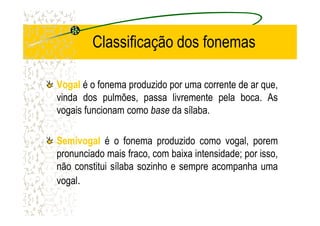 Classificação dos fonemas
VogalVogal é o fonema produzido por uma corrente de ar que,
vinda dos pulmões, passa livremente pela boca. As
vogais funcionam como base da sílaba.vogais funcionam como base da sílaba.
SemivogalSemivogal é o fonema produzido como vogal, porem
pronunciado mais fraco, com baixa intensidade; por isso,
não constitui sílaba sozinho e sempre acompanha uma
vogal.
 