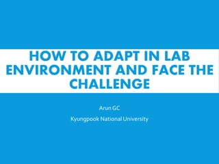 HOW TO ADAPT IN LAB
ENVIRONMENT AND FACE THE
CHALLENGE
Arun GC
Kyungpook National University
 