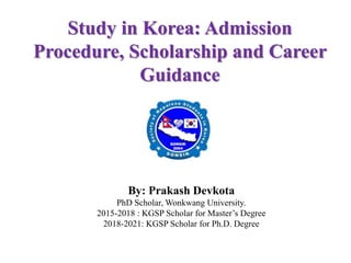 Study in Korea: Admission
Procedure, Scholarship and Career
Guidance
By: Prakash Devkota
PhD Scholar, Wonkwang University.
2015-2018 : KGSP Scholar for Master’s Degree
2018-2021: KGSP Scholar for Ph.D. Degree
 