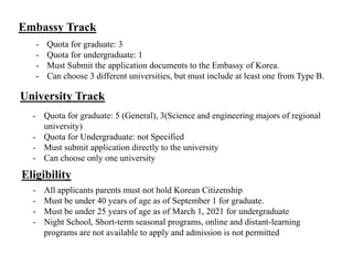 Embassy Track
- Quota for graduate: 3
- Quota for undergraduate: 1
- Must Submit the application documents to the Embassy of Korea.
- Can choose 3 different universities, but must include at least one from Type B.
University Track
- Quota for graduate: 5 (General), 3(Science and engineering majors of regional
university)
- Quota for Undergraduate: not Specified
- Must submit application directly to the university
- Can choose only one university
Eligibility
- All applicants parents must not hold Korean Citizenship
- Must be under 40 years of age as of September 1 for graduate.
- Must be under 25 years of age as of March 1, 2021 for undergraduate
- Night School, Short-term seasonal programs, online and distant-learning
programs are not available to apply and admission is not permitted
 