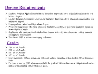 Degree Requirements
 Doctoral Program Applicants: Must hold a Masters degree or a level of education equivalent to a
Masters degree
 Masters Program Applicants: Must hold a Bachelors degree or a level of education equivalent to a
Bachelors degree
 Undergraduate: Most hold high school degree
 Prospective applicants who have attained a Bachelors, Masters, or a doctoral degree in Korea are
NOT eligible to apply.
 Applicants who have previously studied in a Korean university as exchange or visiting students
can apply to this program.
 The former GKS scholars can re-apply only once
Grades
 2.64 on a 4.0 scale;
 2.80 on a 4.3 scale;
 2.91 on a 4.5 scale
 3.23 on a 5.0 scale;
 Score percentile: 80% or above on a 100 point scale or be ranked within the top 20% within ones
class
 Previous or current GKS scholars must hold the grade of 90% or above on a 100 point scale or be
ranked within the top 10% within ones class.
 