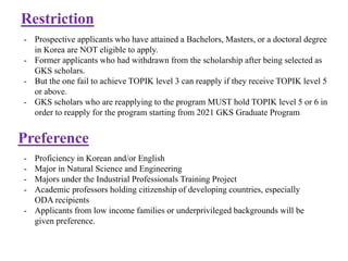 Restriction
- Prospective applicants who have attained a Bachelors, Masters, or a doctoral degree
in Korea are NOT eligible to apply.
- Former applicants who had withdrawn from the scholarship after being selected as
GKS scholars.
- But the one fail to achieve TOPIK level 3 can reapply if they receive TOPIK level 5
or above.
- GKS scholars who are reapplying to the program MUST hold TOPIK level 5 or 6 in
order to reapply for the program starting from 2021 GKS Graduate Program
Preference
- Proficiency in Korean and/or English
- Major in Natural Science and Engineering
- Majors under the Industrial Professionals Training Project
- Academic professors holding citizenship of developing countries, especially
ODA recipients
- Applicants from low income families or underprivileged backgrounds will be
given preference.
 