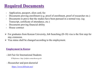 Required Documents
- Application, passport, alien card, fee
- Documents proving enrollment (e.g. proof of enrollment, proof of researcher etc.)
- Documents to prove that the studies have been pursued in a normal way. (eg
Transcript, certificate of attendance, etc.)
- Documents proving financial ability
- House contract
 For graduates from Korean University, Job Searching (D-10) visa is the first step for
stay extension.
 Visa status shall be changed according to the employment.
Employment in Korea:
- Job Fair for International Students
※ Reference: http://jobfair.contactkorea.go.kr
- Researcher and post-doctorial
https://www.hibrain.net/
 
